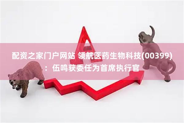 配资之家门户网站 领航医药生物科技(00399)：伍鸣获委任为首席执行官