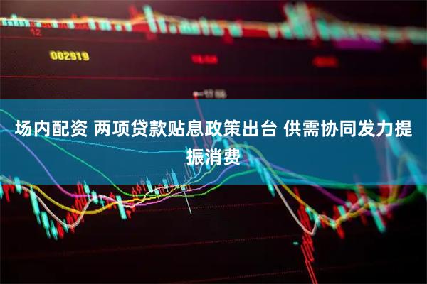 场内配资 两项贷款贴息政策出台 供需协同发力提振消费