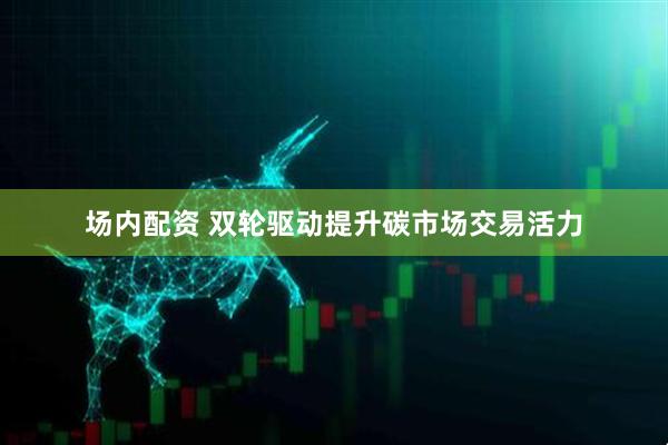 场内配资 双轮驱动提升碳市场交易活力