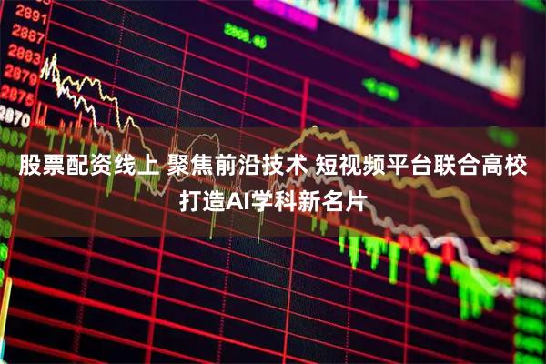 股票配资线上 聚焦前沿技术 短视频平台联合高校打造AI学科新名片