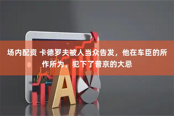 场内配资 卡德罗夫被人当众告发，他在车臣的所作所为，犯下了普京的大忌