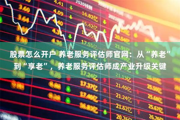 股票怎么开户 养老服务评估师官网：从“养老”到“享老”，养老服务评估师成产业升级关键