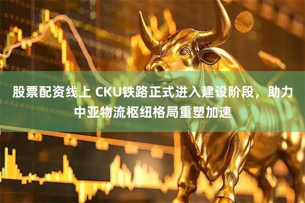 股票配资线上 CKU铁路正式进入建设阶段，助力中亚物流枢纽格局重塑加速