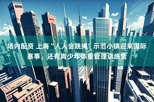 场内配资 上海“人人会跳绳”示范小镇迎来国际赛事，还有青少年体重管理训练营