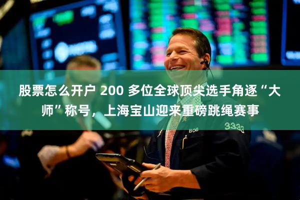 股票怎么开户 200 多位全球顶尖选手角逐“大师”称号，上海宝山迎来重磅跳绳赛事